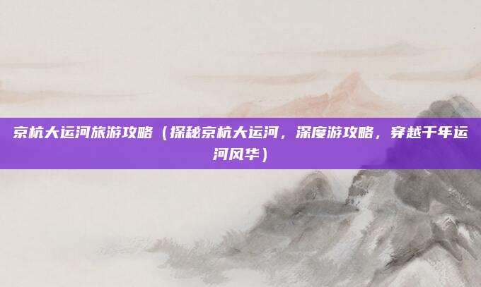 京杭大运河旅游攻略(探秘京杭大运河,深度游攻略,穿越千年运河风华)