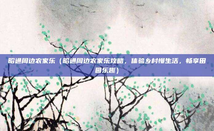 昭通周边农家乐(昭通周边农家乐攻略,体验乡村慢生活,畅享田园乐趣)