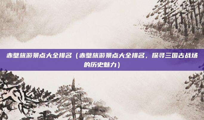 赤壁旅游景点大全排名(赤壁旅游景点大全排名,探寻三国古战场的历史魅力)