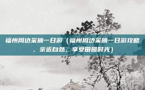福州周边采摘一日游(福州周边采摘一日游攻略,亲近自然,享受田园时光)