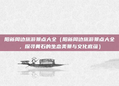 阳新周边旅游景点大全（阳新周边旅游景点大全，探寻黄石的生态美景与文化底蕴）