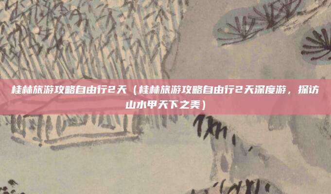 桂林旅游攻略自由行2天(桂林旅游攻略自由行2天深度游,探访山水甲天下之美)