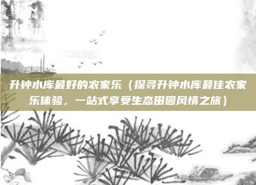 升钟水库最好的农家乐（探寻升钟水库最佳农家乐体验，一站式享受生态田园风情之旅）