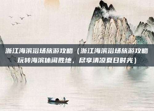 浙江海滨浴场旅游攻略(浙江海滨浴场旅游攻略玩转海滨休闲胜地,尽享清凉夏日时光)
