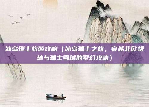 冰岛瑞士旅游攻略(冰岛瑞士之旅,穿越北欧极地与瑞士雪域的梦幻攻略)