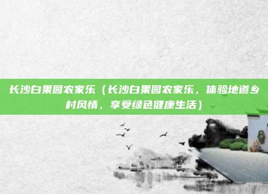 长沙白果园农家乐(长沙白果园农家乐,体验地道乡村风情,享受绿色健康生活)