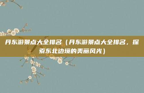 丹东游景点大全排名（丹东游景点大全排名，探索东北边境的美丽风光）
