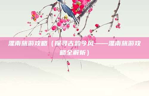 淮南旅游攻略（探寻古韵今风——淮南旅游攻略全解析）