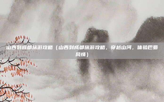 山西到成都旅游攻略(山西到成都旅游攻略,穿越山河,体验巴蜀风情)