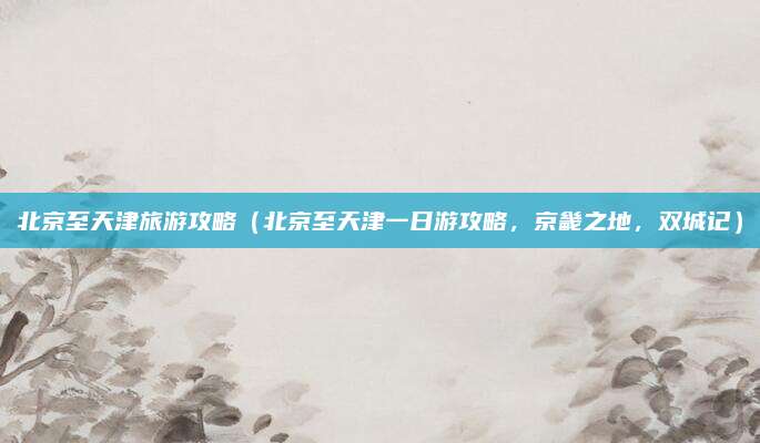 北京至天津旅游攻略(北京至天津一日游攻略,京畿之地,双城记)