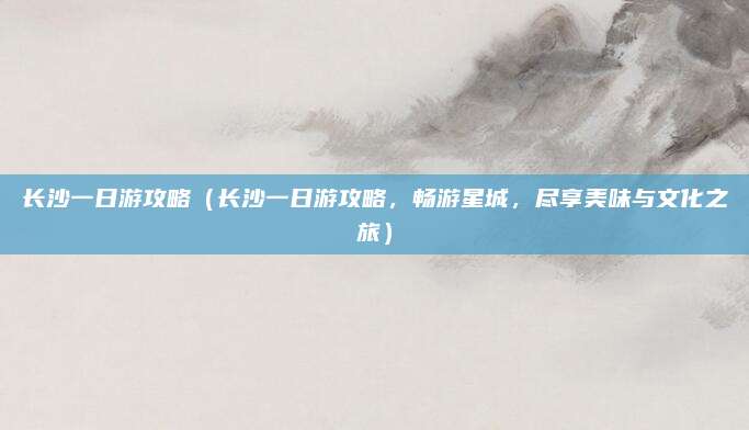 长沙一日游攻略(长沙一日游攻略,畅游星城,尽享美味与文化之旅)