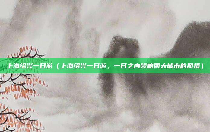 上海绍兴一日游(上海绍兴一日游,一日之内领略两大城市的风情)