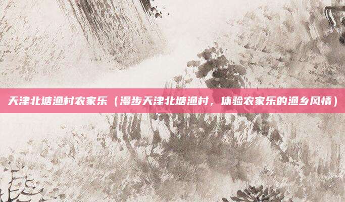 天津北塘渔村农家乐（漫步天津北塘渔村，体验农家乐的渔乡风情）
