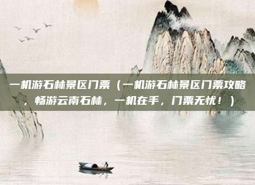 一机游石林景区门票（一机游石林景区门票攻略，畅游云南石林，一机在手，门票无忧！）