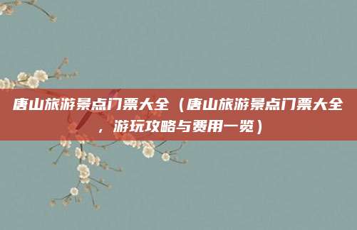 唐山旅游景点门票大全（唐山旅游景点门票大全，游玩攻略与费用一览）