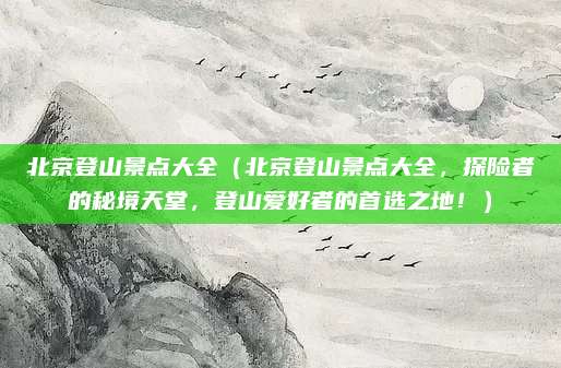 北京登山景点大全(北京登山景点大全,探险者的秘境天堂,登山爱好者的首选之地!)