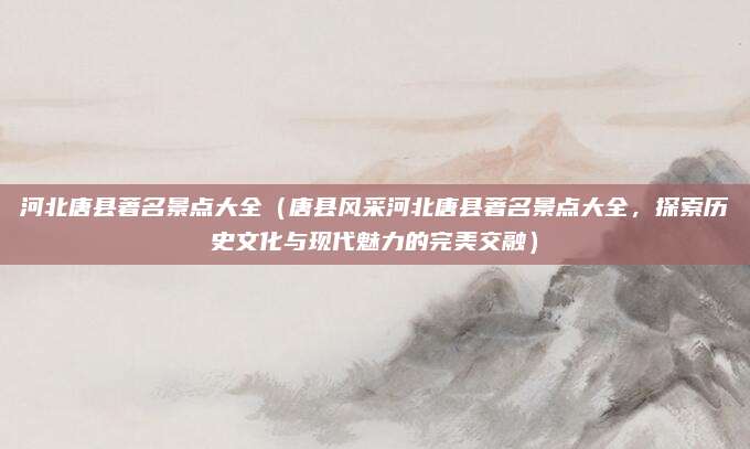 河北唐县著名景点大全(唐县风采河北唐县著名景点大全,探索历史文化与现代魅力的完美交融)