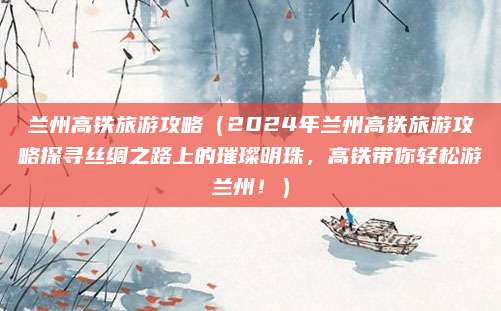 兰州高铁旅游攻略(2024年兰州高铁旅游攻略探寻丝绸之路上的璀璨明珠,高铁带你轻松游兰州!)
