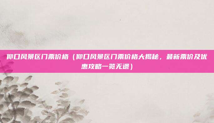 仰口风景区门票价格(仰口风景区门票价格大揭秘,最新票价及优惠攻略一览无遗)
