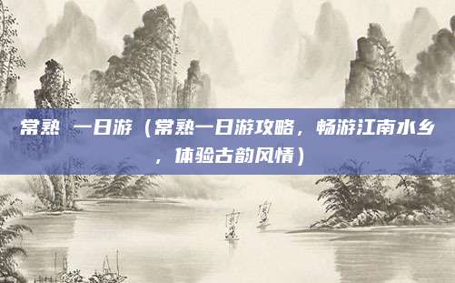 常熟 一日游(常熟一日游攻略,畅游江南水乡,体验古韵风情)