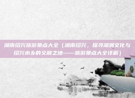 湖南绍兴旅游景点大全（湖南绍兴，探寻湖湘文化与绍兴水乡的交融之地——旅游景点大全详解）