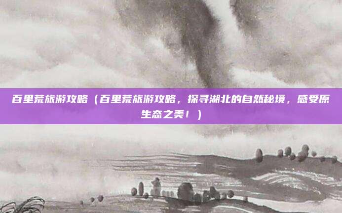 百里荒旅游攻略(百里荒旅游攻略,探寻湖北的自然秘境,感受原生态之美!)