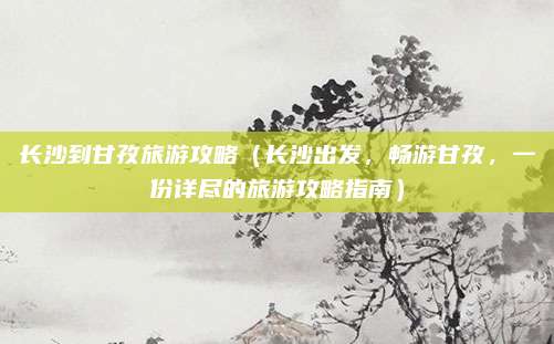 长沙到甘孜旅游攻略(长沙出发,畅游甘孜,一份详尽的旅游攻略指南)