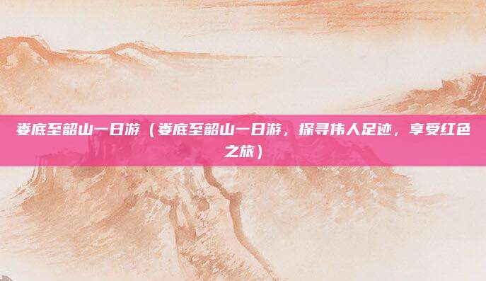 娄底至韶山一日游（娄底至韶山一日游，探寻伟人足迹，享受红色之旅）