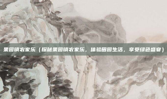 果园镇农家乐(探秘果园镇农家乐,体验田园生活,享受绿色盛宴)
