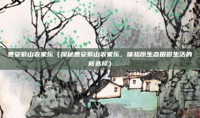 惠安紫山农家乐（探秘惠安紫山农家乐，体验原生态田园生活的新选择）