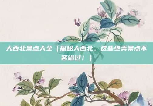 大西北景点大全(探秘大西北,这些绝美景点不容错过!)
