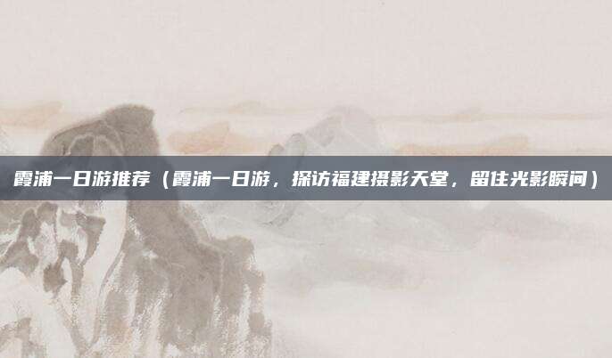 霞浦一日游推荐(霞浦一日游,探访福建摄影天堂,留住光影瞬间)