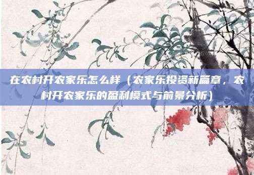 在农村开农家乐怎么样(农家乐投资新篇章,农村开农家乐的盈利模式与前景分析)
