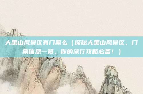 大黑山风景区有门票么(探秘大黑山风景区,门票信息一览,你的旅行攻略必备!)