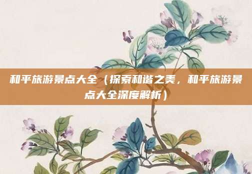 和平旅游景点大全(探索和谐之美,和平旅游景点大全深度解析)
