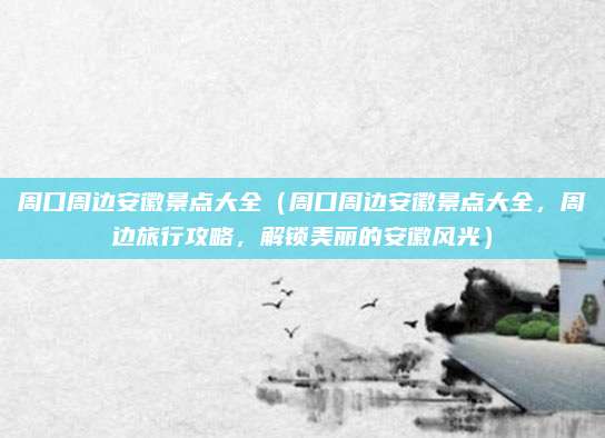 周口周边安徽景点大全(周口周边安徽景点大全,周边旅行攻略,解锁美丽的安徽风光)
