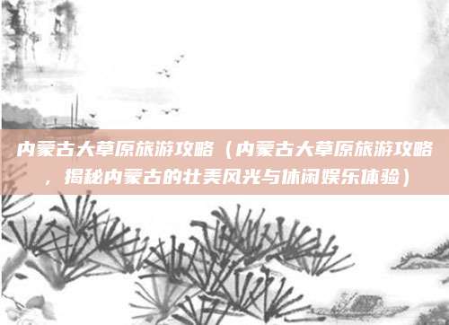 内蒙古大草原旅游攻略(内蒙古大草原旅游攻略,揭秘内蒙古的壮美风光与休闲娱乐体验)