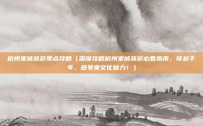 杭州宋城旅游景点攻略(深度攻略杭州宋城旅游必看指南,穿越千年,感受宋文化魅力!)