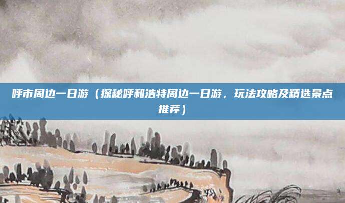 呼市周边一日游(探秘呼和浩特周边一日游,玩法攻略及精选景点推荐)