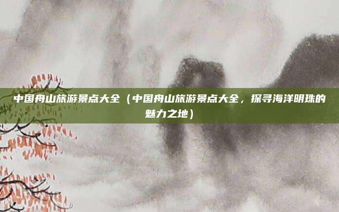 中国舟山旅游景点大全(中国舟山旅游景点大全,探寻海洋明珠的魅力之地)