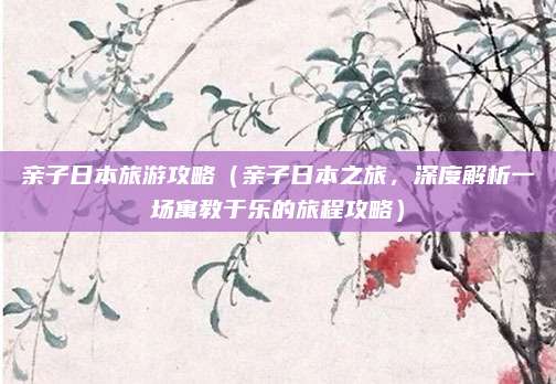 亲子日本旅游攻略(亲子日本之旅,深度解析一场寓教于乐的旅程攻略)