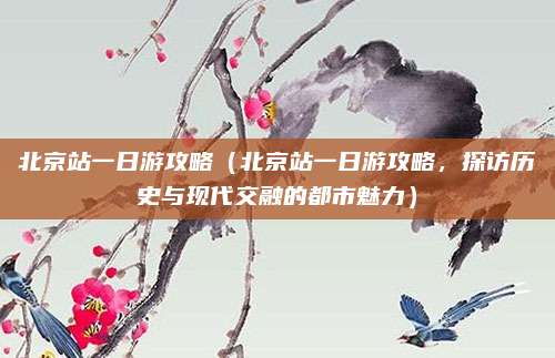 北京站一日游攻略(北京站一日游攻略,探访历史与现代交融的都市魅力)