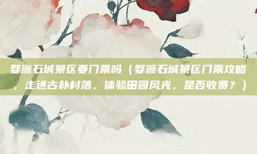 婺源石城景区要门票吗(婺源石城景区门票攻略,走进古朴村落,体验田园风光,是否收费?)