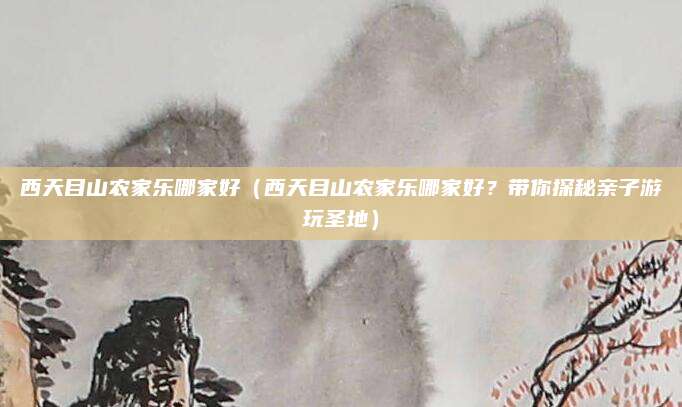 西天目山农家乐哪家好(西天目山农家乐哪家好?带你探秘亲子游玩圣地)