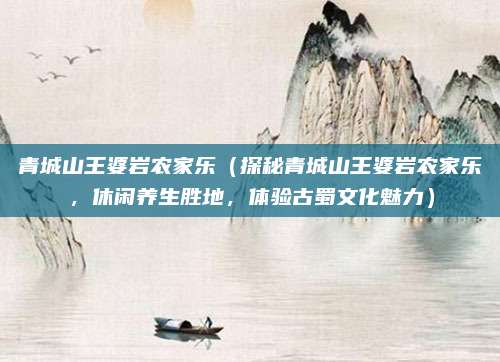 青城山王婆岩农家乐(探秘青城山王婆岩农家乐,休闲养生胜地,体验古蜀文化魅力)