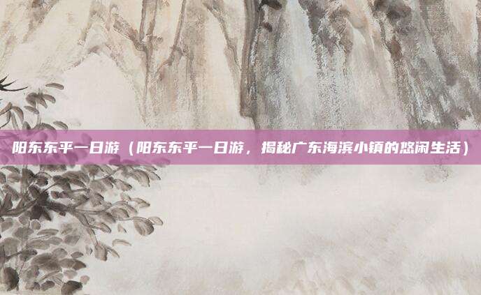 阳东东平一日游(阳东东平一日游,揭秘广东海滨小镇的悠闲生活)