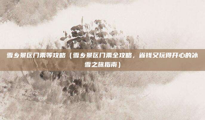 雪乡景区门票等攻略(雪乡景区门票全攻略,省钱又玩得开心的冰雪之旅指南)