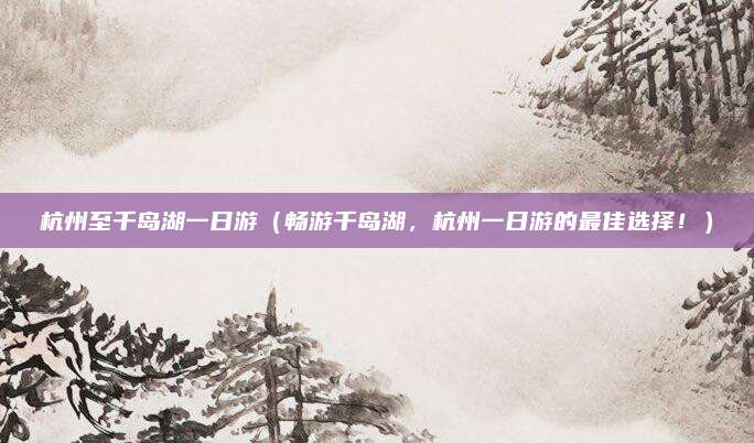 杭州至千岛湖一日游(畅游千岛湖,杭州一日游的最佳选择!)