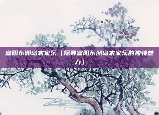 富阳东洲岛农家乐(探寻富阳东洲岛农家乐的独特魅力)