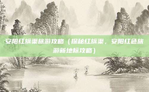 安阳红旗渠旅游攻略(探秘红旗渠,安阳红色旅游新地标攻略)